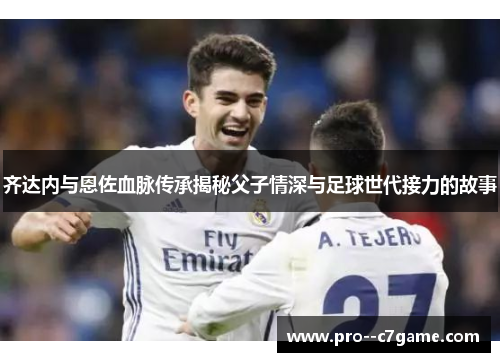 齐达内与恩佐血脉传承揭秘父子情深与足球世代接力的故事 齐达内与恩佐血脉传承揭秘父子情深与足球世代接力的故事