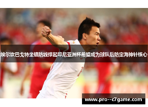 埃尔坎巴戈特坐镇防线撑起印尼亚洲杯希望成为球队后防定海神针核心