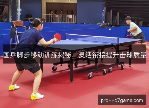 国乒脚步移动训练揭秘,灵活衔接提升击球质量 国乒脚步移动训练揭秘,灵活衔接提升击球质量